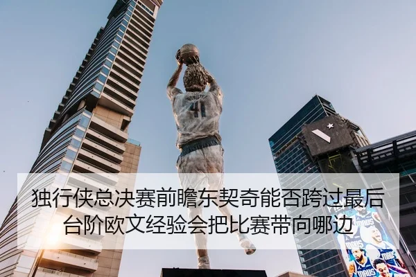 独行侠总决赛前瞻东契奇能否跨过最后台阶欧文经验会把比赛带向哪边