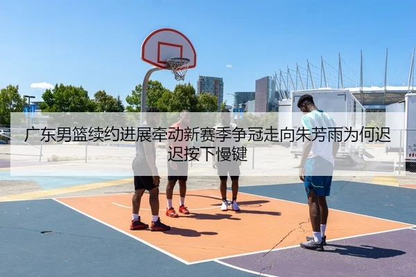 广东男篮续约进展牵动新赛季争冠走向朱芳雨为何迟迟按下慢键